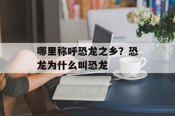 哪里称呼恐龙之乡？恐龙为什么叫恐龙-第1张图片-