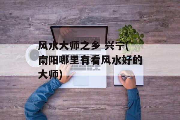 风水大师之乡 兴宁(南阳哪里有看风水好的大师)-第1张图片-