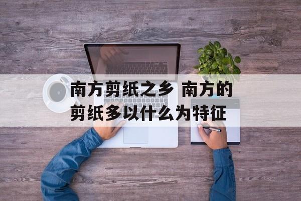 南方剪纸之乡 南方的剪纸多以什么为特征-第1张图片-