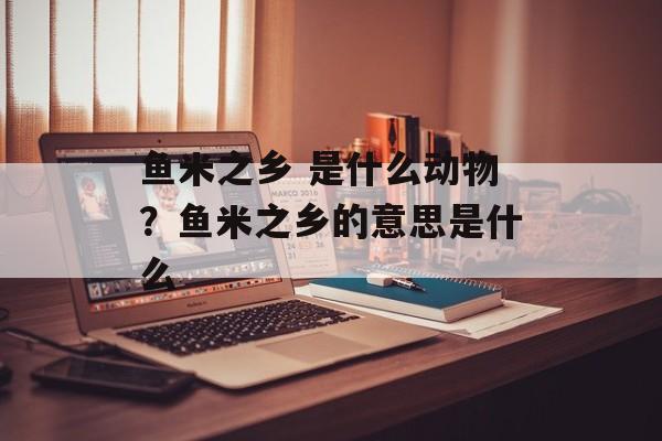 鱼米之乡 是什么动物？鱼米之乡的意思是什么-第1张图片-