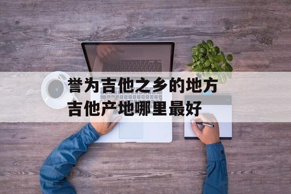 誉为吉他之乡的地方 吉他产地哪里最好-第1张图片-