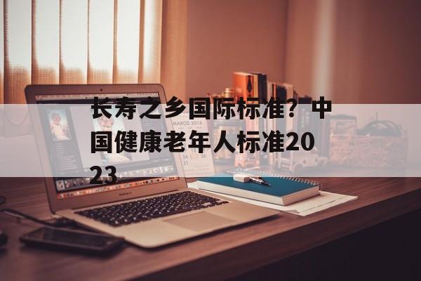 长寿之乡国际标准？中国健康老年人标准2023-第1张图片-