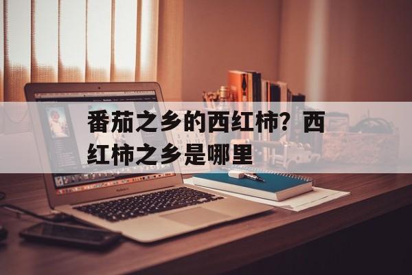 番茄之乡的西红柿？西红柿之乡是哪里-第1张图片-