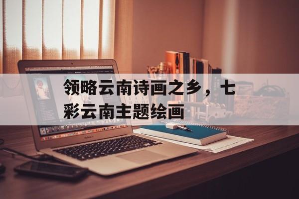 领略云南诗画之乡，七彩云南主题绘画-第1张图片-