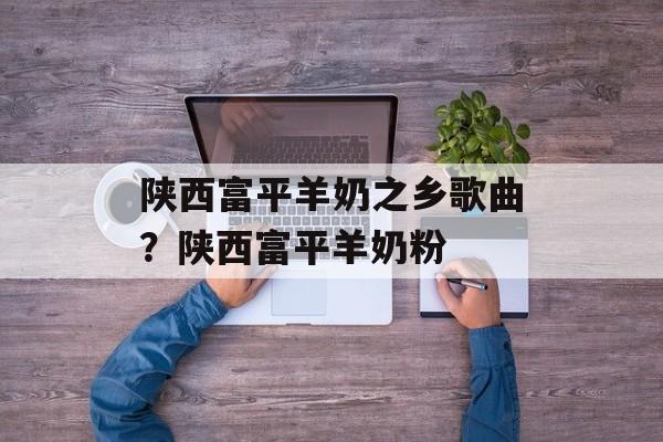 陕西富平羊奶之乡歌曲？陕西富平羊奶粉-第1张图片-