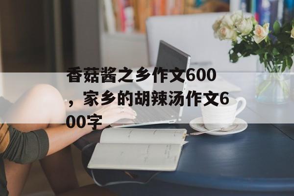 香菇酱之乡作文600，家乡的胡辣汤作文600字-第1张图片-