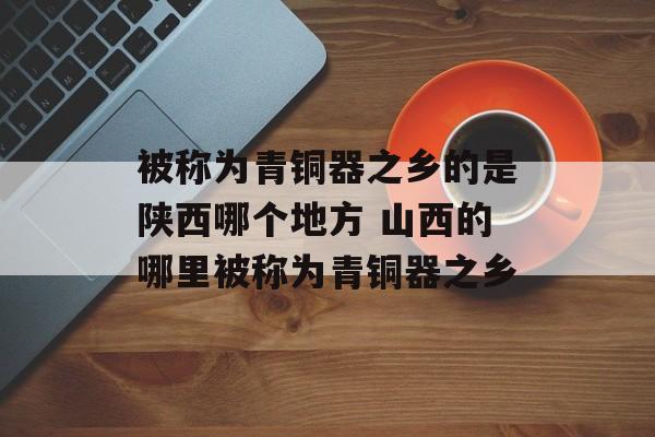 被称为青铜器之乡的是陕西哪个地方 山西的哪里被称为青铜器之乡-第1张图片-