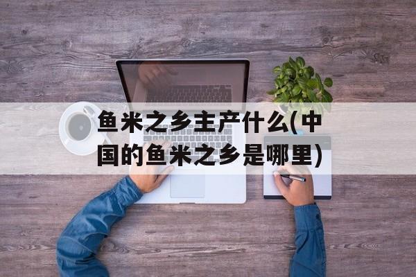 鱼米之乡主产什么(中国的鱼米之乡是哪里)-第1张图片-