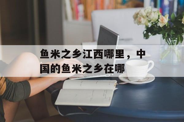 鱼米之乡江西哪里，中国的鱼米之乡在哪-第1张图片-