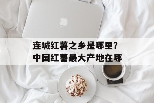 连城红薯之乡是哪里？中国红薯最大产地在哪-第1张图片-