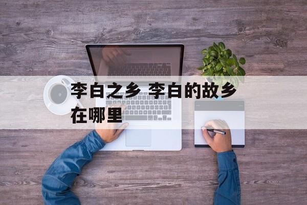李白之乡 李白的故乡在哪里-第1张图片-