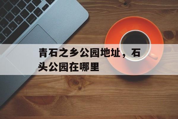 青石之乡公园地址，石头公园在哪里-第1张图片-