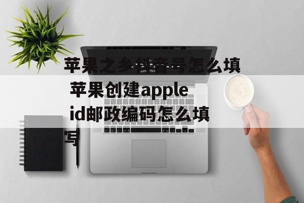 苹果之乡抖音号怎么填 苹果创建apple id邮政编码怎么填写-第1张图片-