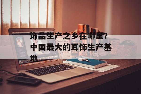 饰品生产之乡在哪里？中国最大的耳饰生产基地-第1张图片-