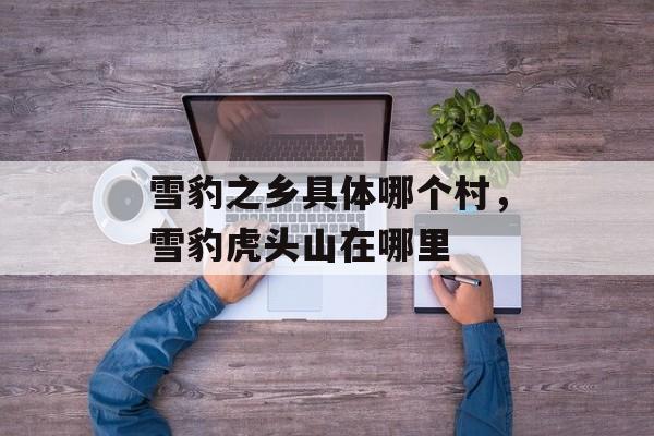 雪豹之乡具体哪个村，雪豹虎头山在哪里-第1张图片-