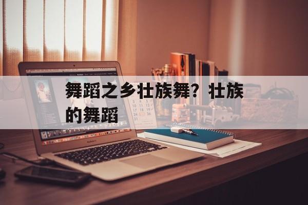 舞蹈之乡壮族舞？壮族的舞蹈-第1张图片-