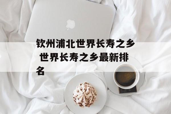 钦州浦北世界长寿之乡 世界长寿之乡最新排名-第1张图片-