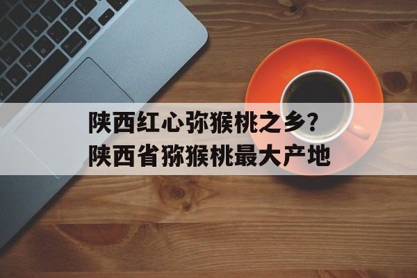 陕西红心弥猴桃之乡？陕西省猕猴桃最大产地-第1张图片-