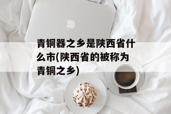 青铜器之乡是陕西省什么市(陕西省的被称为青铜之乡)-第1张图片-