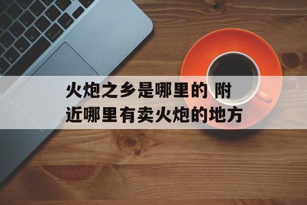 火炮之乡是哪里的 附近哪里有卖火炮的地方-第1张图片-