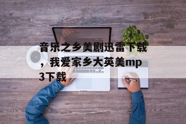 音乐之乡美剧迅雷下载，我爱家乡大英美mp3下载-第1张图片-