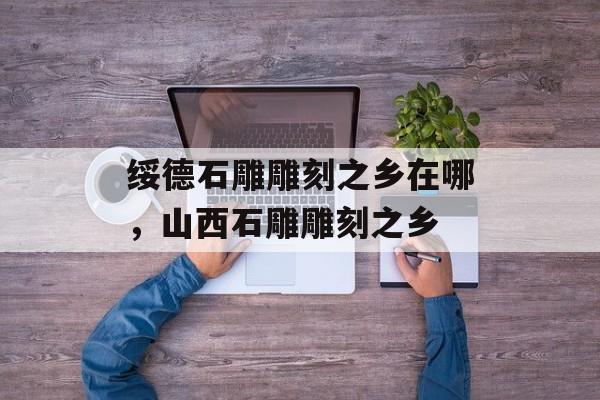 绥德石雕雕刻之乡在哪，山西石雕雕刻之乡-第1张图片-