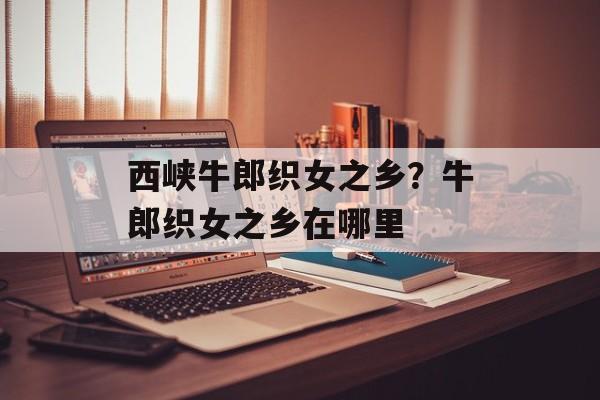 西峡牛郎织女之乡？牛郎织女之乡在哪里-第1张图片-