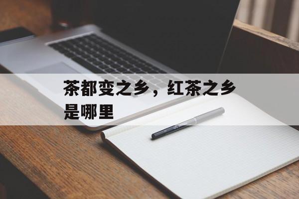茶都变之乡，红茶之乡是哪里-第1张图片-