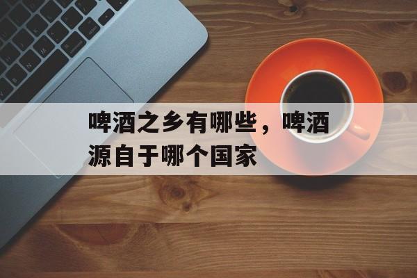 啤酒之乡有哪些，啤酒源自于哪个国家-第1张图片-