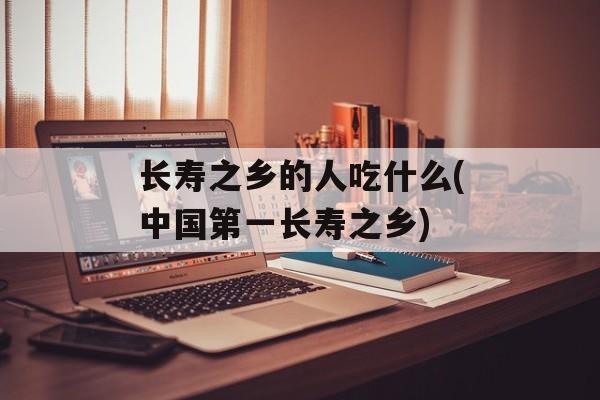 长寿之乡的人吃什么(中国第一长寿之乡)-第1张图片-