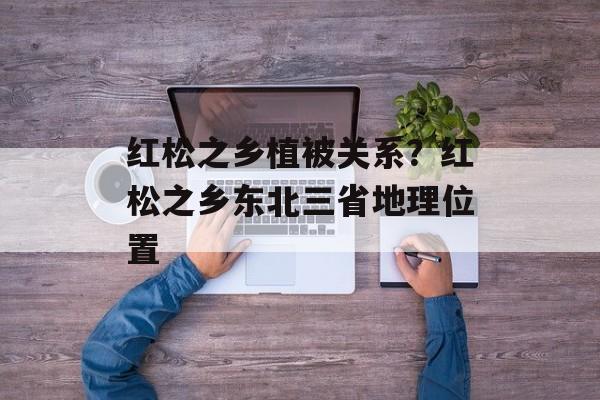 红松之乡植被关系？红松之乡东北三省地理位置-第1张图片-