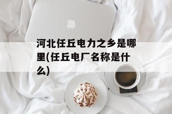 河北任丘电力之乡是哪里(任丘电厂名称是什么)-第1张图片-
