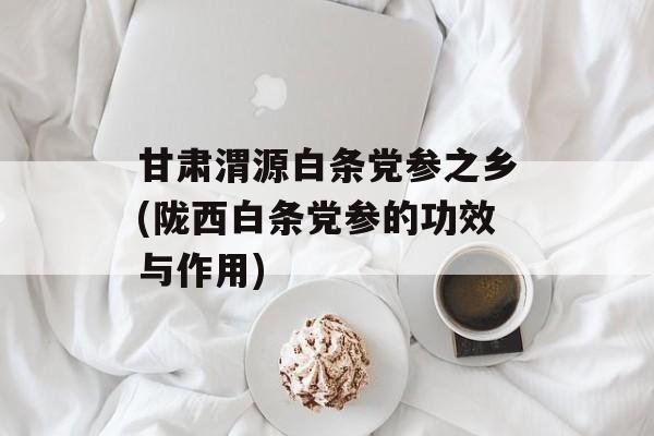 甘肃渭源白条党参之乡(陇西白条党参的功效与作用)-第1张图片-
