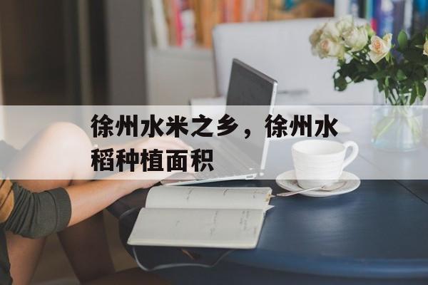 徐州水米之乡，徐州水稻种植面积-第1张图片-