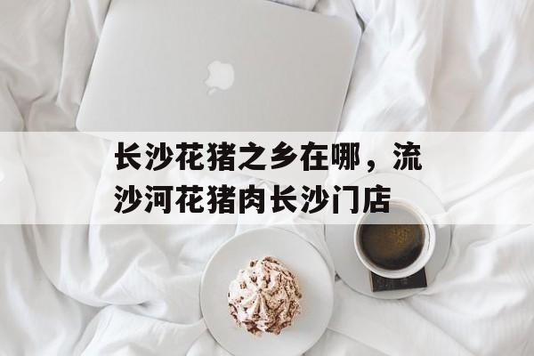 长沙花猪之乡在哪，流沙河花猪肉长沙门店-第1张图片-