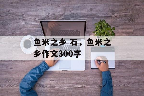 鱼米之乡 石，鱼米之乡作文300字-第1张图片-