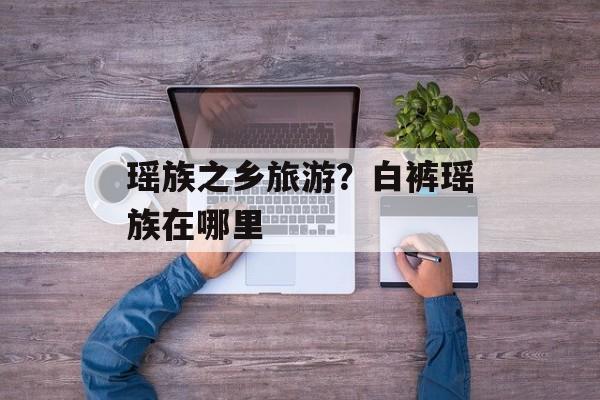 瑶族之乡旅游？白裤瑶族在哪里-第1张图片-