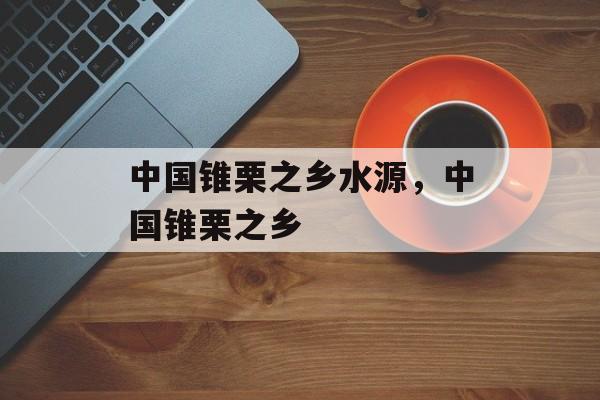 中国锥栗之乡水源，中国锥栗之乡-第1张图片-