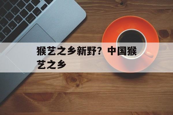 猴艺之乡新野？中国猴艺之乡-第1张图片-