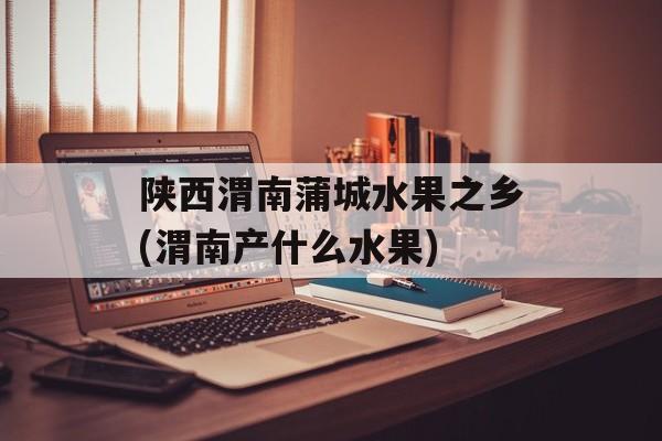 陕西渭南蒲城水果之乡(渭南产什么水果)-第1张图片-