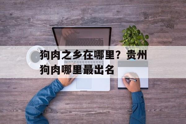 狗肉之乡在哪里？贵州狗肉哪里最出名-第1张图片-