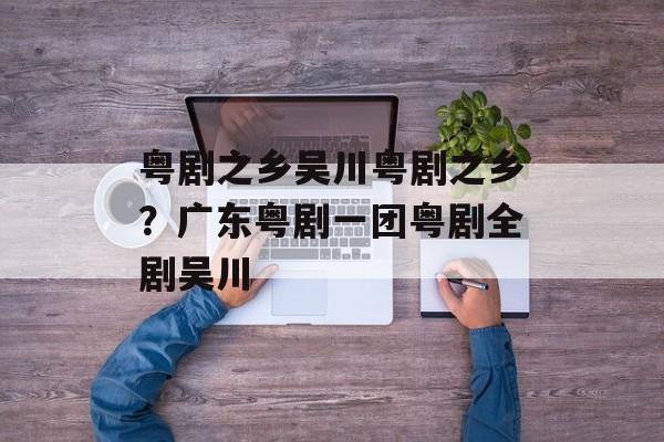 粤剧之乡吴川粤剧之乡？广东粤剧一团粤剧全剧吴川-第1张图片-