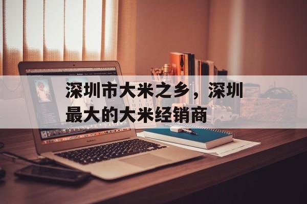 深圳市大米之乡，深圳最大的大米经销商-第1张图片-