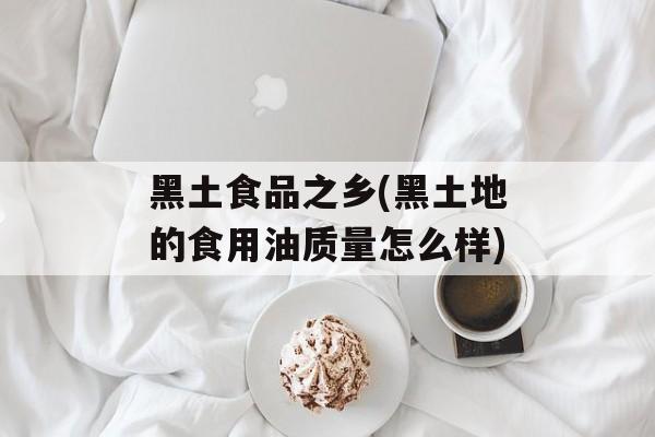 黑土食品之乡(黑土地的食用油质量怎么样)-第1张图片-