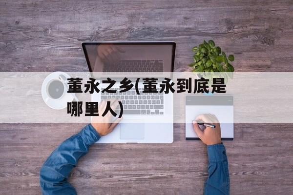董永之乡(董永到底是哪里人)-第1张图片-