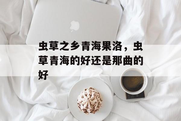 虫草之乡青海果洛，虫草青海的好还是那曲的好-第1张图片-