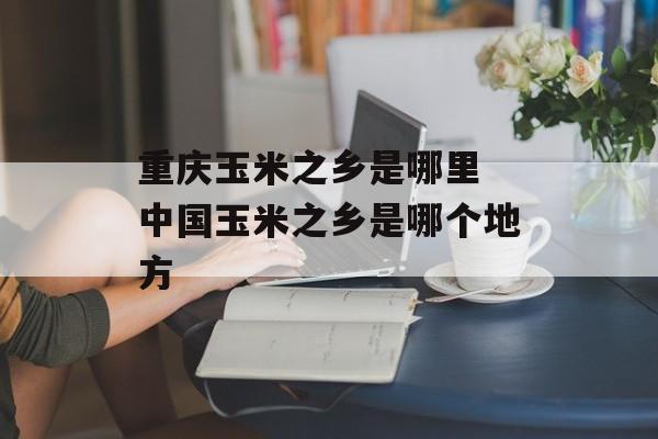 重庆玉米之乡是哪里 中国玉米之乡是哪个地方-第1张图片-