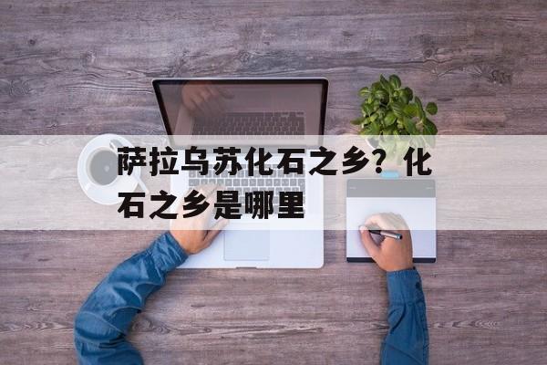 萨拉乌苏化石之乡？化石之乡是哪里-第1张图片-