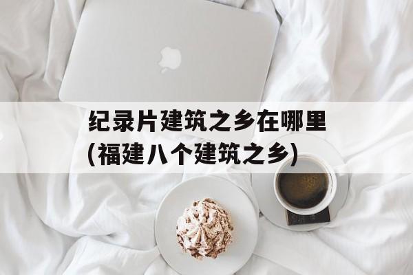 纪录片建筑之乡在哪里(福建八个建筑之乡)-第1张图片-