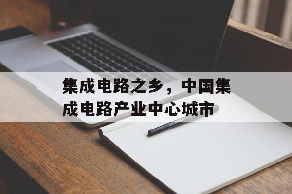 集成电路之乡，中国集成电路产业中心城市-第1张图片-